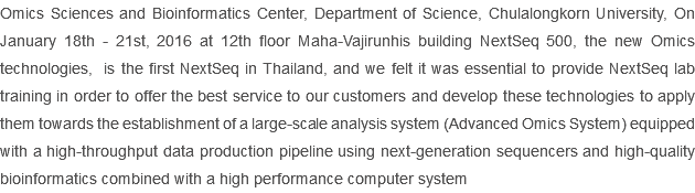 Omics Sciences and Bioinformatics Center, Department of Science, Chulalongkorn University, On January 18th - 21st, 2016 at 12th floor Maha-Vajirunhis building NextSeq 500, the new Omics technologies, is the first NextSeq in Thailand, and we felt it was essential to provide NextSeq lab training in order to offer the best service to our customers and develop these technologies to apply them towards the establishment of a large-scale analysis system (Advanced Omics System) equipped with a high-throughput data production pipeline using next-generation sequencers and high-quality bioinformatics combined with a high performance computer system
