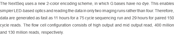The NextSeq uses a new 2-color encoding scheme, in which G bases have no dye. This enables simpler LED-based optics and reading the data in only two imaging runs rather than four. Therefore, data are generated as fast as 11 hours for a 75 cycle sequencing run and 29 hours for paired 150 cycle reads. The flow cell configuration consists of high output and mid output read, 400 million and 130 million reads, respectively. 