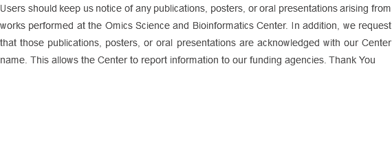 Users should keep us notice of any publications, posters, or oral presentations arising from works performed at the Omics Science and Bioinformatics Center. In addition, we request that those publications, posters, or oral presentations are acknowledged with our Center name. This allows the Center to report information to our funding agencies. Thank You