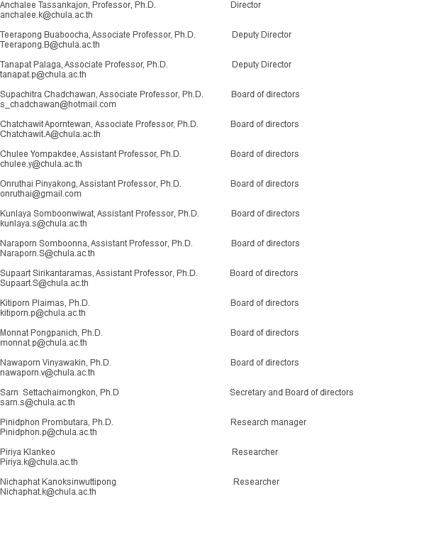 Anchalee Tassankajon, Professor, Ph.D. Director
anchalee.k@chula.ac.th Teerapong Buaboocha, Associate Professor, Ph.D. Deputy Director
Teerapong.B@chula.ac.th Tanapat Palaga, Associate Professor, Ph.D. Deputy Director tanapat.p@chula.ac.th Supachitra Chadchawan, Associate Professor, Ph.D. Board of directors
s_chadchawan@hotmail.com Chatchawit Aporntewan, Associate Professor, Ph.D. Board of directors
Chatchawit.A@chula.ac.th Chulee Yompakdee, Assistant Professor, Ph.D. Board of directors
chulee.y@chula.ac.th Onruthai Pinyakong, Assistant Professor, Ph.D. Board of directors
onruthai@gmail.com Kunlaya Somboonwiwat, Assistant Professor, Ph.D. Board of directors
kunlaya.s@chula.ac.th Naraporn Somboonna, Assistant Professor, Ph.D. Board of directors
Naraporn.S@chula.ac.th Supaart Sirikantaramas, Assistant Professor, Ph.D. Board of directors
Supaart.S@chula.ac.th Kitiporn Plaimas, Ph.D. Board of directors
kitiporn.p@chula.ac.th Monnat Pongpanich, Ph.D. Board of directors
monnat.p@chula.ac.th Nawaporn Vinyawakin, Ph.D. Board of directors
nawaporn.v@chula.ac.th Sarn Settachaimongkon, Ph.D Secretary and Board of directors sarn.s@chula.ac.th Pinidphon Prombutara, Ph.D. Research manager Pinidphon.p@chula.ac.th Piriya Klankeo Researcher
Piriya.k@chula.ac.th Nichaphat Kanoksinwuttipong Researcher
Nichaphat.k@chula.ac.th 