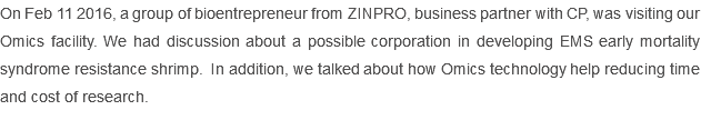 On Feb 11 2016, a group of bioentrepreneur from ZINPRO, business partner with CP, was visiting our Omics facility. We had discussion about a possible corporation in developing EMS early mortality syndrome resistance shrimp. In addition, we talked about how Omics technology help reducing time and cost of research. 