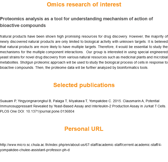 Omics research of interest Proteomics analysis as a tool for understanding mechanism of action of bioactive compounds Natural products have been shown high promising resources for drug discovery. However, the majority of newly discovered natural products are only limited to biological activity with unknown targets. It is believed that natural products are more likely to have multiple targets. Therefore, it would be essential to study the mechanisms for the multiple component interactions. Our group is interested in using special engineered yeast strains for novel drug discovery from various natural resources such as medicinal plants and microbial metabolites. Shotgun proteomic approach will be used to study the biological process of cells in response to bioactive compounds. Then, the proteome data will be further analyzed by bioinformatics tools. Selected publications Suauam P, Yingyongnarongkul B, Palaga T, Miyakawa T, Yompakdee C. 2015. Clausmarin A, Potential Immunosuppressant Revealed by Yeast-Based Assay and Interleukin-2 Production Assay in Jurkat T Cells. PLOS One DOI: 10.1371/journal.pone.0136804 Personal URL http://www.micro.sc.chula.ac.th/index.php/en/about-us/67-staff/academic-staff/cerrent-academic-staff/4-yompakdee-chulee-assistant-professor-ph-d 