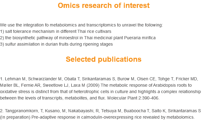 Omics research of interest We use the integration fo metabolomics and transcriptomics to unravel the following:
1) salt tolerance mechanism in different Thai rice cultivars
2) the biosynthetic pathway of miroestrol in Thai medicinal plant Pueraria mirifica 3) sulfur assimilation in durian fruits during ripening stages Selected publications 1. Lehman M, Schwarzlander M, Obata T, Sirikantaramas S, Burow M, Olsen CE, Tohge T, Fricker MD, Møller BL, Fernie AR, Sweetlove LJ, Laxa M (2009) The metabolic response of Arabidopsis roots to oxidative stress is distinct from that of heterotrophic cells in culture and highlights a complex relationship between the levels of transcripts, metabolites, and flux. Molecular Plant 2:390-406. 2. Tangpranomkorn, T, Kusano, M, Nakabayashi, R, Tetsuya M, Buaboocha T, Saito K, Sirikantaramas S (In preparation) Pre-adaptive response in calmodulin-overexpressing rice revealed by metabolomics. 