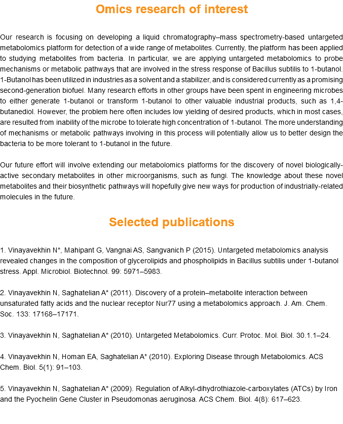 Omics research of interest Our research is focusing on developing a liquid chromatography–mass spectrometry-based untargeted metabolomics platform for detection of a wide range of metabolites. Currently, the platform has been applied to studying metabolites from bacteria. In particular, we are applying untargeted metabolomics to probe mechanisms or metabolic pathways that are involved in the stress response of Bacillus subtilis to 1-butanol. 1-Butanol has been utilized in industries as a solvent and a stabilizer, and is considered currently as a promising second-generation biofuel. Many research efforts in other groups have been spent in engineering microbes to either generate 1-butanol or transform 1-butanol to other valuable industrial products, such as 1,4-butanediol. However, the problem here often includes low yielding of desired products, which in most cases, are resulted from inability of the microbe to tolerate high concentration of 1-butanol. The more understanding of mechanisms or metabolic pathways involving in this process will potentially allow us to better design the bacteria to be more tolerant to 1-butanol in the future. Our future effort will involve extending our metabolomics platforms for the discovery of novel biologically-active secondary metabolites in other microorganisms, such as fungi. The knowledge about these novel metabolites and their biosynthetic pathways will hopefully give new ways for production of industrially-related molecules in the future. Selected publications 1. Vinayavekhin N*, Mahipant G, Vangnai AS, Sangvanich P (2015). Untargeted metabolomics analysis revealed changes in the composition of glycerolipids and phospholipids in Bacillus subtilis under 1-butanol stress. Appl. Microbiol. Biotechnol. 99: 5971–5983. 2. Vinayavekhin N, Saghatelian A* (2011). Discovery of a protein–metabolite interaction between unsaturated fatty acids and the nuclear receptor Nur77 using a metabolomics approach. J. Am. Chem. Soc. 133: 17168–17171. 3. Vinayavekhin N, Saghatelian A* (2010). Untargeted Metabolomics. Curr. Protoc. Mol. Biol. 30.1.1–24. 4. Vinayavekhin N, Homan EA, Saghatelian A* (2010). Exploring Disease through Metabolomics. ACS Chem. Biol. 5(1): 91–103. 5. Vinayavekhin N, Saghatelian A* (2009). Regulation of Alkyl-dihydrothiazole-carboxylates (ATCs) by Iron and the Pyochelin Gene Cluster in Pseudomonas aeruginosa. ACS Chem. Biol. 4(8): 617–623. 