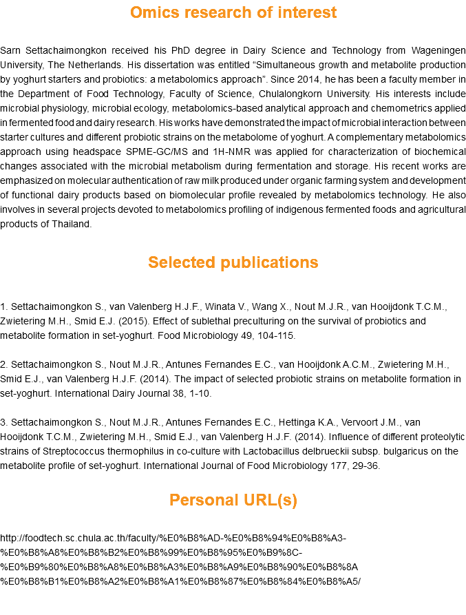 Omics research of interest Sarn Settachaimongkon received his PhD degree in Dairy Science and Technology from Wageningen University, The Netherlands. His dissertation was entitled “Simultaneous growth and metabolite production by yoghurt starters and probiotics: a metabolomics approach”. Since 2014, he has been a faculty member in the Department of Food Technology, Faculty of Science, Chulalongkorn University. His interests include microbial physiology, microbial ecology, metabolomics-based analytical approach and chemometrics applied in fermented food and dairy research. His works have demonstrated the impact of microbial interaction between starter cultures and different probiotic strains on the metabolome of yoghurt. A complementary metabolomics approach using headspace SPME-GC/MS and 1H-NMR was applied for characterization of biochemical changes associated with the microbial metabolism during fermentation and storage. His recent works are emphasized on molecular authentication of raw milk produced under organic farming system and development of functional dairy products based on biomolecular profile revealed by metabolomics technology. He also involves in several projects devoted to metabolomics profiling of indigenous fermented foods and agricultural products of Thailand. Selected publications 1. Settachaimongkon S., van Valenberg H.J.F., Winata V., Wang X., Nout M.J.R., van Hooijdonk T.C.M., Zwietering M.H., Smid E.J. (2015). Effect of sublethal preculturing on the survival of probiotics and metabolite formation in set-yoghurt. Food Microbiology 49, 104-115. 2. Settachaimongkon S., Nout M.J.R., Antunes Fernandes E.C., van Hooijdonk A.C.M., Zwietering M.H., Smid E.J., van Valenberg H.J.F. (2014). The impact of selected probiotic strains on metabolite formation in set-yoghurt. International Dairy Journal 38, 1-10. 3. Settachaimongkon S., Nout M.J.R., Antunes Fernandes E.C., Hettinga K.A., Vervoort J.M., van Hooijdonk T.C.M., Zwietering M.H., Smid E.J., van Valenberg H.J.F. (2014). Influence of different proteolytic strains of Streptococcus thermophilus in co-culture with Lactobacillus delbrueckii subsp. bulgaricus on the metabolite profile of set-yoghurt. International Journal of Food Microbiology 177, 29-36. Personal URL(s) http://foodtech.sc.chula.ac.th/faculty/%E0%B8%AD-%E0%B8%94%E0%B8%A3-%E0%B8%A8%E0%B8%B2%E0%B8%99%E0%B8%95%E0%B9%8C-%E0%B9%80%E0%B8%A8%E0%B8%A3%E0%B8%A9%E0%B8%90%E0%B8%8A%E0%B8%B1%E0%B8%A2%E0%B8%A1%E0%B8%87%E0%B8%84%E0%B8%A5/ 
