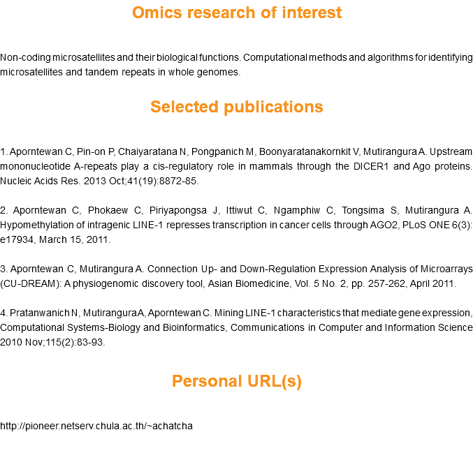 Omics research of interest Non-coding microsatellites and their biological functions. Computational methods and algorithms for identifying microsatellites and tandem repeats in whole genomes. Selected publications 1. Aporntewan C, Pin-on P, Chaiyaratana N, Pongpanich M, Boonyaratanakornkit V, Mutirangura A. Upstream mononucleotide A-repeats play a cis-regulatory role in mammals through the DICER1 and Ago proteins. Nucleic Acids Res. 2013 Oct;41(19):8872-85. 2. Aporntewan C, Phokaew C, Piriyapongsa J, Ittiwut C, Ngamphiw C, Tongsima S, Mutirangura A. Hypomethylation of intragenic LINE-1 represses transcription in cancer cells through AGO2, PLoS ONE 6(3): e17934, March 15, 2011. 3. Aporntewan C, Mutirangura A. Connection Up- and Down-Regulation Expression Analysis of Microarrays (CU-DREAM): A physiogenomic discovery tool, Asian Biomedicine, Vol. 5 No. 2, pp. 257-262, April 2011. 4. Pratanwanich N, Mutirangura A, Aporntewan C. Mining LINE-1 characteristics that mediate gene expression, Computational Systems-Biology and Bioinformatics, Communications in Computer and Information Science 2010 Nov;115(2):83-93. Personal URL(s)  
http://pioneer.netserv.chula.ac.th/~achatcha 