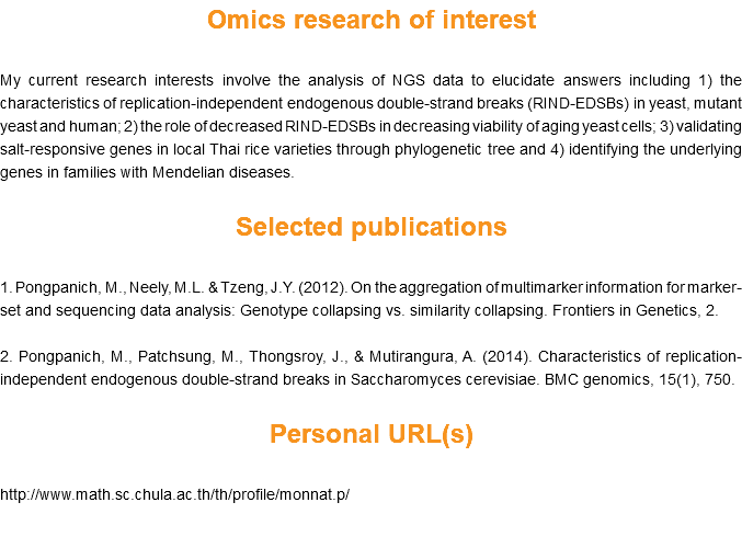 Omics research of interest My current research interests involve the analysis of NGS data to elucidate answers including 1) the characteristics of replication-independent endogenous double-strand breaks (RIND-EDSBs) in yeast, mutant yeast and human; 2) the role of decreased RIND-EDSBs in decreasing viability of aging yeast cells; 3) validating salt-responsive genes in local Thai rice varieties through phylogenetic tree and 4) identifying the underlying genes in families with Mendelian diseases. Selected publications 1. Pongpanich, M., Neely, M.L. & Tzeng, J.Y. (2012). On the aggregation of multimarker information for marker-set and sequencing data analysis: Genotype collapsing vs. similarity collapsing. Frontiers in Genetics, 2. 2. Pongpanich, M., Patchsung, M., Thongsroy, J., & Mutirangura, A. (2014). Characteristics of replication-independent endogenous double-strand breaks in Saccharomyces cerevisiae. BMC genomics, 15(1), 750. Personal URL(s) http://www.math.sc.chula.ac.th/th/profile/monnat.p/ 