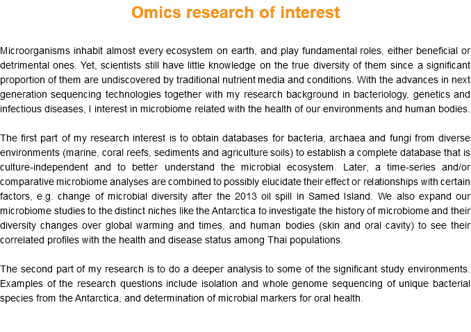 Omics research of interest Microorganisms inhabit almost every ecosystem on earth, and play fundamental roles, either beneficial or detrimental ones. Yet, scientists still have little knowledge on the true diversity of them since a significant proportion of them are undiscovered by traditional nutrient media and conditions. With the advances in next generation sequencing technologies together with my research background in bacteriology, genetics and infectious diseases, I interest in microbiome related with the health of our environments and human bodies. The first part of my research interest is to obtain databases for bacteria, archaea and fungi from diverse environments (marine, coral reefs, sediments and agriculture soils) to establish a complete database that is culture-independent and to better understand the microbial ecosystem. Later, a time-series and/or comparative microbiome analyses are combined to possibly elucidate their effect or relationships with certain factors, e.g. change of microbial diversity after the 2013 oil spill in Samed Island. We also expand our microbiome studies to the distinct niches like the Antarctica to investigate the history of microbiome and their diversity changes over global warming and times, and human bodies (skin and oral cavity) to see their correlated profiles with the health and disease status among Thai populations. The second part of my research is to do a deeper analysis to some of the significant study environments. Examples of the research questions include isolation and whole genome sequencing of unique bacterial species from the Antarctica, and determination of microbial markers for oral health. 