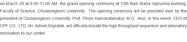 on March 28 at 9.00-11.00 AM, the grand opening ceremony at 12th floor Maha-Vajirunhis building, Faculty of Science, Chulalongkorn University. The opening ceremony will be presided over by the president of Chulalongkorn University, Prof. Pirom Kamolratanakul, M.D. Also, in this event, CEO of CPF CO., LTD, Mr. Adirek Sripratak, will officially donate the high throughput sequencer and laboratory renovation to our center. 