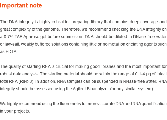 Important note The DNA integrity is highly critical for preparing library that contains deep coverage and great complexity of the genome. Therefore, we recommend checking the DNA integrity on a 0.7% TAE Agarose gel before submission. DNA should be diluted in DNase-free water or law-salt, weakly buffered solutions containing little or no metal ion chelating agents such as EDTA. The quality of starting RNA is crucial for making good libraries and the most important for robust data analysis. The starting material should be within the range of 0.1-4 µg of intact total RNA (RIN>8). In addition, RNA samples can be suspended in RNase-free water. RNA integrity should be assessed using the Agilent Bioanalyzer (or any similar system). We highly recommend using the fluorometry for more accurate DNA and RNA quantification in your projects.
