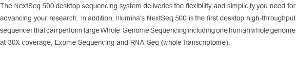 The NextSeq 500 desktop sequencing system deliveries the flexibility and simplicity you need for advancing your research. In addition, Illumina’s NextSeq 500 is the first desktop high-throughput sequencer that can perform large Whole-Genome Sequencing including one human whole genome at 30X coverage, Exome Sequencing and RNA-Seq (whole transcriptome). 