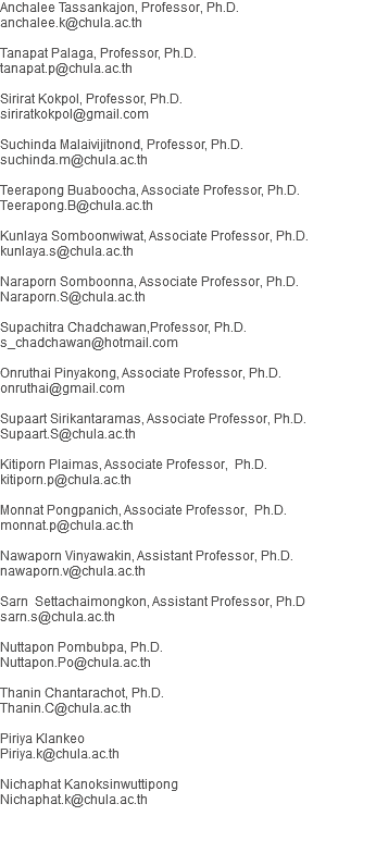 Anchalee Tassankajon, Professor, Ph.D. anchalee.k@chula.ac.th Tanapat Palaga, Professor, Ph.D. tanapat.p@chula.ac.th Sirirat Kokpol, Professor, Ph.D. siriratkokpol@gmail.com Suchinda Malaivijitnond, Professor, Ph.D.
suchinda.m@chula.ac.th Teerapong Buaboocha, Associate Professor, Ph.D. Teerapong.B@chula.ac.th Kunlaya Somboonwiwat, Associate Professor, Ph.D. kunlaya.s@chula.ac.th Naraporn Somboonna, Associate Professor, Ph.D. Naraporn.S@chula.ac.th Supachitra Chadchawan,Professor, Ph.D.
s_chadchawan@hotmail.com Onruthai Pinyakong, Associate Professor, Ph.D. onruthai@gmail.com Supaart Sirikantaramas, Associate Professor, Ph.D. Supaart.S@chula.ac.th Kitiporn Plaimas, Associate Professor, Ph.D. kitiporn.p@chula.ac.th Monnat Pongpanich, Associate Professor, Ph.D. monnat.p@chula.ac.th Nawaporn Vinyawakin, Assistant Professor, Ph.D. nawaporn.v@chula.ac.th Sarn Settachaimongkon, Assistant Professor, Ph.D sarn.s@chula.ac.th Nuttapon Pombubpa, Ph.D.
Nuttapon.Po@chula.ac.th Thanin Chantarachot, Ph.D.
Thanin.C@chula.ac.th Piriya Klankeo Piriya.k@chula.ac.th Nichaphat Kanoksinwuttipong Nichaphat.k@chula.ac.th 