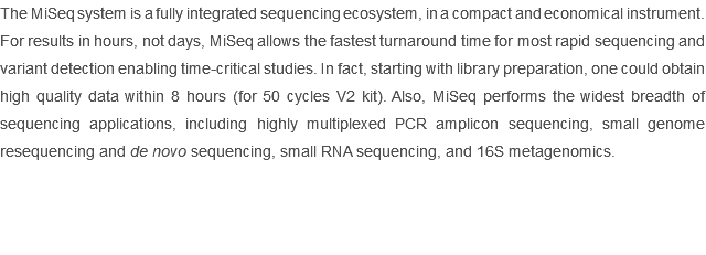 The MiSeq system is a fully integrated sequencing ecosystem, in a compact and economical instrument. For results in hours, not days, MiSeq allows the fastest turnaround time for most rapid sequencing and variant detection enabling time-critical studies. In fact, starting with library preparation, one could obtain high quality data within 8 hours (for 50 cycles V2 kit). Also, MiSeq performs the widest breadth of sequencing applications, including highly multiplexed PCR amplicon sequencing, small genome resequencing and de novo sequencing, small RNA sequencing, and 16S metagenomics.
