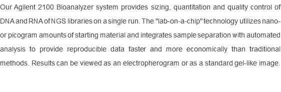 Our Agilent 2100 Bioanalyzer system provides sizing, quantitation and quality control of DNA and RNA of NGS libraries on a single run. The "lab-on-a-chip" technology utilizes nano- or picogram amounts of starting material and integrates sample separation with automated analysis to provide reproducible data faster and more economically than traditional methods. Results can be viewed as an electropherogram or as a standard gel-like image.