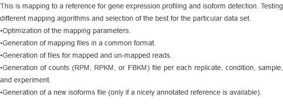 This is mapping to a reference for gene expression profiling and isoform detection. Testing different mapping algorithms and selection of the best for the particular data set.
•Optimization of the mapping parameters.
•Generation of mapping files in a common format.
•Generation of files for mapped and un-mapped reads.
•Generation of counts (RPM, RPKM, or FBKM) file per each replicate, condition, sample, and experiment.
•Generation of a new isoforms file (only if a nicely annotated reference is available).

