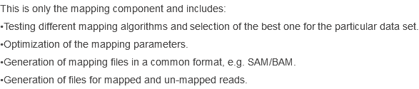 This is only the mapping component and includes:
•Testing different mapping algorithms and selection of the best one for the particular data set.
•Optimization of the mapping parameters.
•Generation of mapping files in a common format, e.g. SAM/BAM.
•Generation of files for mapped and un-mapped reads.