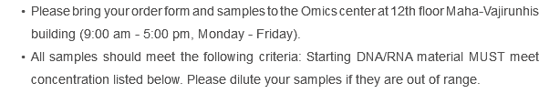 Please bring your order form and samples to the Omics center at 12th floor Maha-Vajirunhis building (9:00 am - 5:00 pm, Monday - Friday). All samples should meet the following criteria: Starting DNA/RNA material MUST meet concentration listed below. Please dilute your samples if they are out of range.