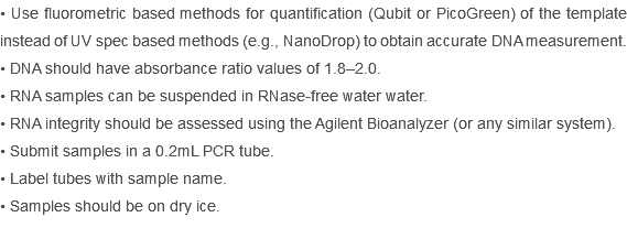 • Use fluorometric based methods for quantification (Qubit or PicoGreen) of the template instead of UV spec based methods (e.g., NanoDrop) to obtain accurate DNA measurement.
• DNA should have absorbance ratio values of 1.8–2.0.
• RNA samples can be suspended in RNase-free water water.
• RNA integrity should be assessed using the Agilent Bioanalyzer (or any similar system).
• Submit samples in a 0.2mL PCR tube.
• Label tubes with sample name.
• Samples should be on dry ice.
