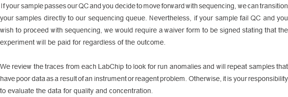  If your sample passes our QC and you decide to move forward with sequencing, we can transition your samples directly to our sequencing queue. Nevertheless, if your sample fail QC and you wish to proceed with sequencing, we would require a waiver form to be signed stating that the experiment will be paid for regardless of the outcome. We review the traces from each LabChip to look for run anomalies and will repeat samples that have poor data as a result of an instrument or reagent problem. Otherwise, it is your responsibility to evaluate the data for quality and concentration. 