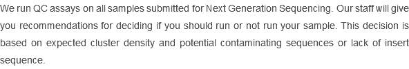 We run QC assays on all samples submitted for Next Generation Sequencing. Our staff will give you recommendations for deciding if you should run or not run your sample. This decision is based on expected cluster density and potential contaminating sequences or lack of insert sequence. 