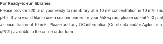 For Ready-to-run libraries: Please provide ≥20 µl of your ready to run library at a 10 nM concentration in 10 mM Tris pH 8. If you would like to use a custom primer for your MiSeq run, please submit ≥40 µl at a concentration of 10 mM. Please add any QC information (Qubit data and/or Agilent run, qPCR) available to the online order form.