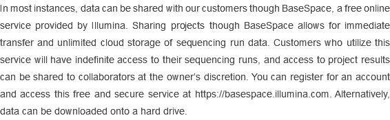 In most instances, data can be shared with our customers though BaseSpace, a free online service provided by Illumina. Sharing projects though BaseSpace allows for immediate transfer and unlimited cloud storage of sequencing run data. Customers who utilize this service will have indefinite access to their sequencing runs, and access to project results can be shared to collaborators at the owner’s discretion. You can register for an account and access this free and secure service at https://basespace.illumina.com. Alternatively, data can be downloaded onto a hard drive.