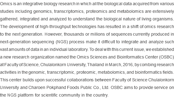 Omics is an integrative biology research in which all the biological data acquired from various studies including genomics, transcriptomics, proteomics and metabolomics are extensively gathered, integrated and analyzed to understand the biological nature of living organisms. The development of high-throughput technologies has resulted in a shift of omics research to the next generation. However, thousands or millions of sequences currently produced in next-generation sequencing (NGS) process make it difficult to integrate and analyze such vast amounts of data in an individual laboratory. To deal with this current issue, we established a new research organization named the Omics Sciences and Bioinformatics Center (OSBC) at Faculty of Science, Chulalonkorn University, Thailand in March, 2016, by combing research activities in the genomic, transcriptomic, proteomic, metabolomics, and bioinformatics fields. This center builds upon successful collaborations between Faculty of Science Chulalonkorn University and Charoen Pokphand Foods Public Co., Ltd. OSBC aims to provide service on the NGS platform for scientific community in the country. 