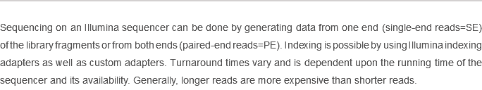 
Sequencing on an Illumina sequencer can be done by generating data from one end (single-end reads=SE) of the library fragments or from both ends (paired-end reads=PE). Indexing is possible by using Illumina indexing adapters as well as custom adapters. Turnaround times vary and is dependent upon the running time of the sequencer and its availability. Generally, longer reads are more expensive than shorter reads. 